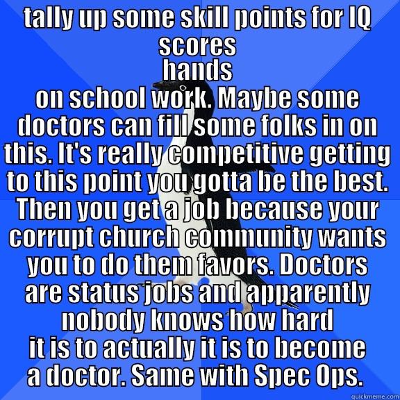 TALLY UP SOME SKILL POINTS FOR IQ SCORES HANDS ON SCHOOL WORK. MAYBE SOME DOCTORS CAN FILL SOME FOLKS IN ON THIS. IT'S REALLY COMPETITIVE GETTING TO THIS POINT YOU GOTTA BE THE BEST. THEN YOU GET A JOB BECAUSE YOUR CORRUPT CHURCH COMMUNITY WANTS YOU TO DO THEM FAVORS. DOCTORS ARE STATUS JOBS AND Socially Awkward Penguin