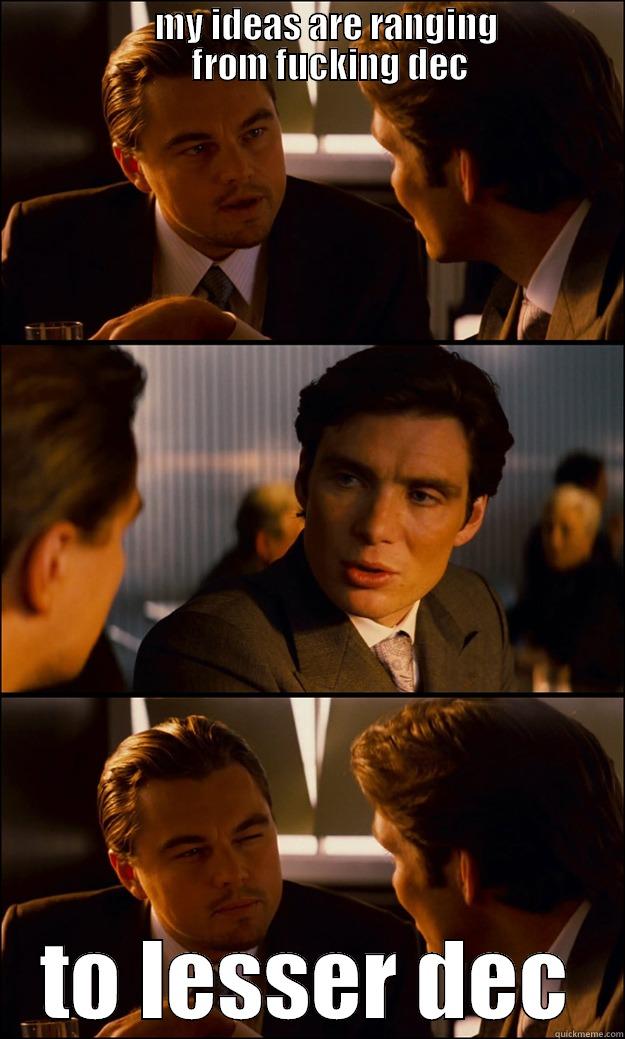                       MY IDEAS ARE RANGING                        FROM FUCKING DEC TO LESSER DEC Inception