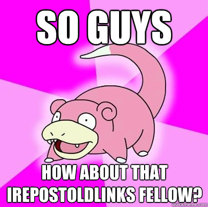 so guys how about that irepostoldlinks fellow?  Slowpoke