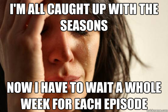 I'm all caught up with the seasons Now I have to wait a whole week for each episode  First World Problems