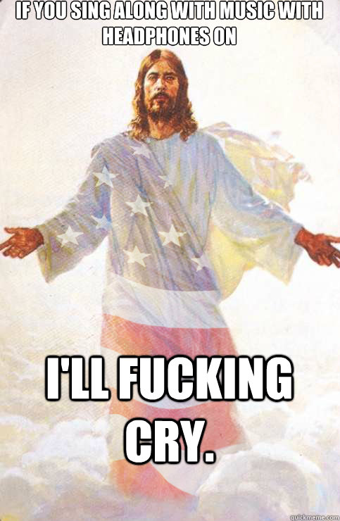 If you sing along with music with headphones on I'll fucking cry.  American Jesus