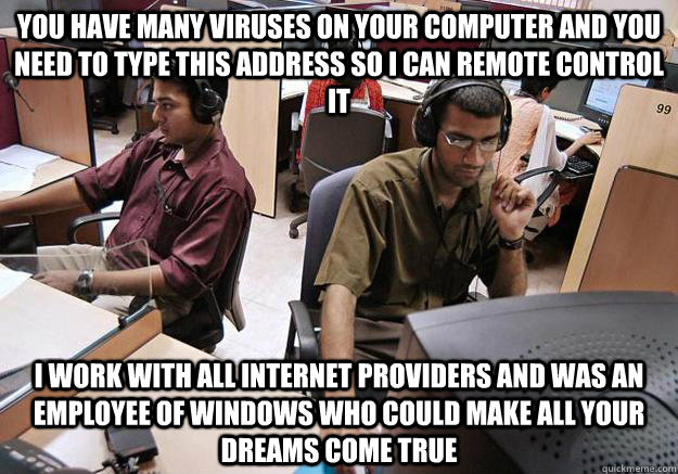 you have many viruses on your computer and you need to type this address so i can remote control it i work with all internet providers and was an employee of windows who could make all your dreams come true - you have many viruses on your computer and you need to type this address so i can remote control it i work with all internet providers and was an employee of windows who could make all your dreams come true  Indian Tech Support