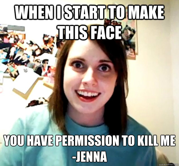 When I start to make this face You have permission to kill me
-Jenna  Overly Attached Girlfriend
