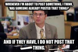 Whenever I'm about to post something, I think, 'has someone already posted that thing?' And if they have, I do not post that thing.   Dwight