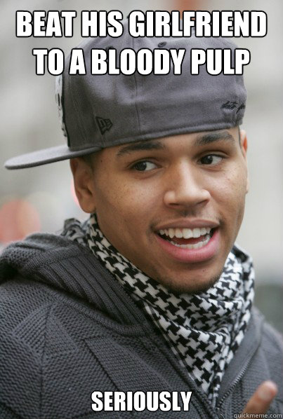 beat his girlfriend to a bloody pulp seriously  Chris Brown