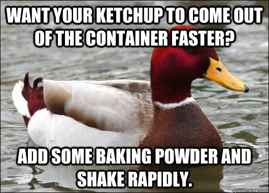 Want your ketchup to come out of the container faster? add some baking powder and shake rapidly.   Malicious Advice Mallard