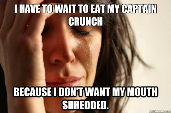 I have to wait to eat my captain crunch because i don't want my mouth shredded.  First World Problems