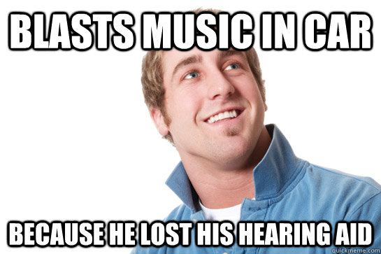 Blasts music in car because he lost his hearing aid  Misunderstood D-Bag