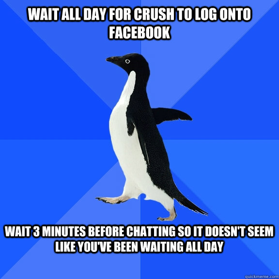 Wait all day for crush to log onto facebook  wait 3 minutes before chatting so it doesn't seem like you've been waiting all day    Socially Awkward Penguin