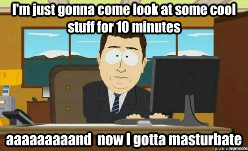 I'm just gonna come look at some cool stuff for 10 minutes aaaaaaaaand  now I gotta masturbate  anditsgone