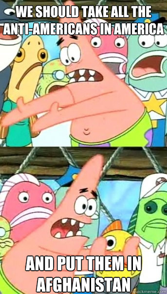 we should take all the Anti-Americans in America and put them in Afghanistan  Push it somewhere else Patrick