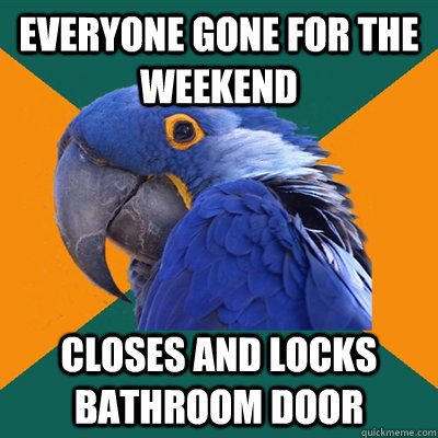 Everyone gone for the weekend Closes and locks bathroom door  Paranoid Parrot