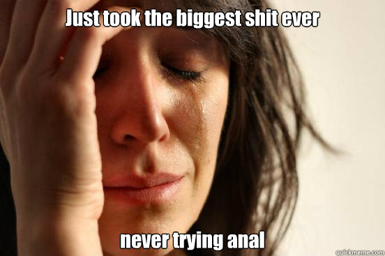 Just took the biggest shit ever never trying anal  First World Problems