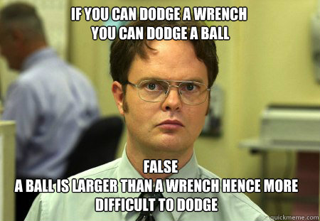 IF YOU CAN DODGE A WRENCH
 YOU CAN DODGE A BALL    FALSE
A BALL IS LARGER THAN A WRENCH HENCE MORE DIFFICULT TO DODGE - IF YOU CAN DODGE A WRENCH
 YOU CAN DODGE A BALL    FALSE
A BALL IS LARGER THAN A WRENCH HENCE MORE DIFFICULT TO DODGE  Schrute