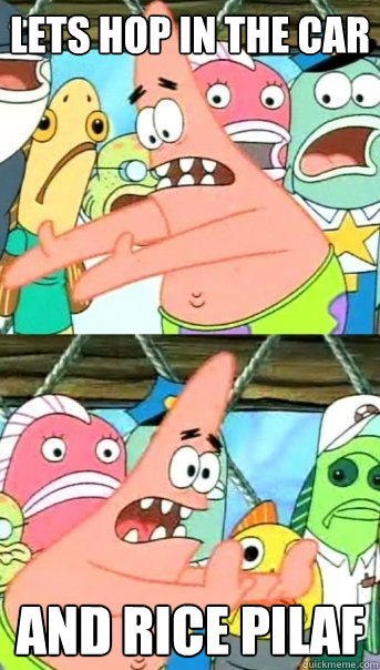 lets hop in the car and rice pilaf  Push it somewhere else Patrick