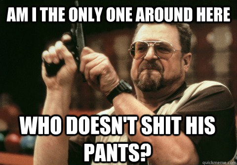 Am I the only one around here Who doesn't shit his pants? - Am I the only one around here Who doesn't shit his pants?  Am I the only one