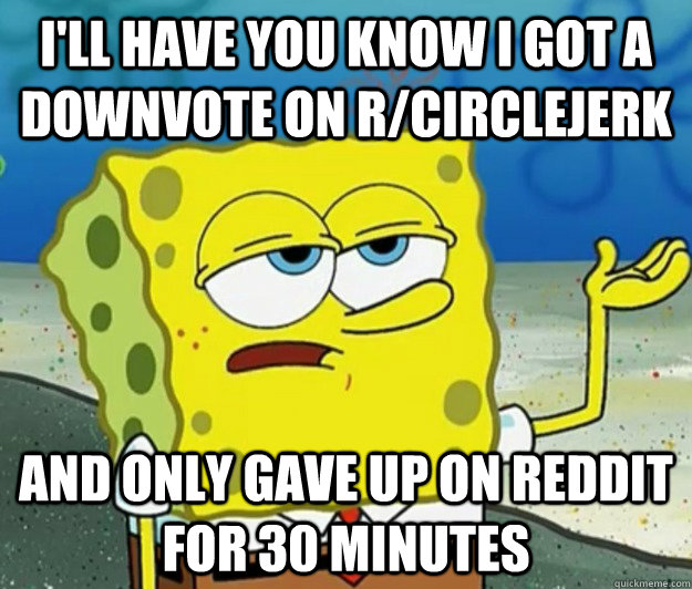 I'll have you know I got a downvote on r/circlejerk And only gave up on reddit for 30 minutes  Tough Spongebob