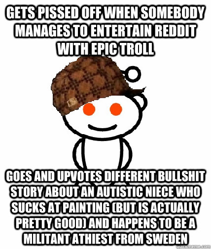 Gets pissed off when somebody manages to entertain reddit with epic troll goes and upvotes different bullshit story about an autistic niece who sucks at painting (but is actually pretty good) and happens to be a militant athiest from Sweden  Scumbag Reddit