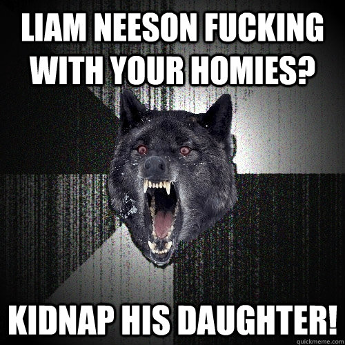 Liam neeson fucking with your homies? kidnap his daughter!  Insanity Wolf