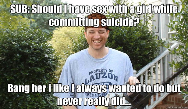SUB: Should I have sex with a girl while committing suicide? Bang her i like I always wanted to do but never really did...  Scumbag Commentator