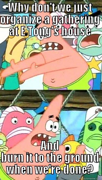 WHY DON'T WE JUST ORGANIZE A GATHERING AT E TONG'S HOUSE AND BURN IT TO THE GROUND WHEN WE'RE DONE? Push it somewhere else Patrick