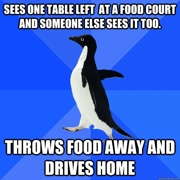 sees one table left  at a food court and someone else sees it too. throws food away and drives home  Socially Awkward Penguin