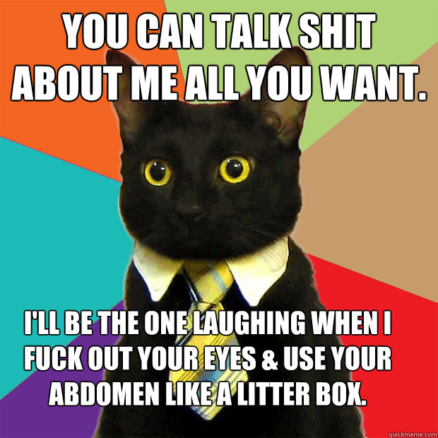 You can talk shit about me all you want. I'll be the one laughing when I fuck out your eyes & use your abdomen like a litter box.  Business Cat