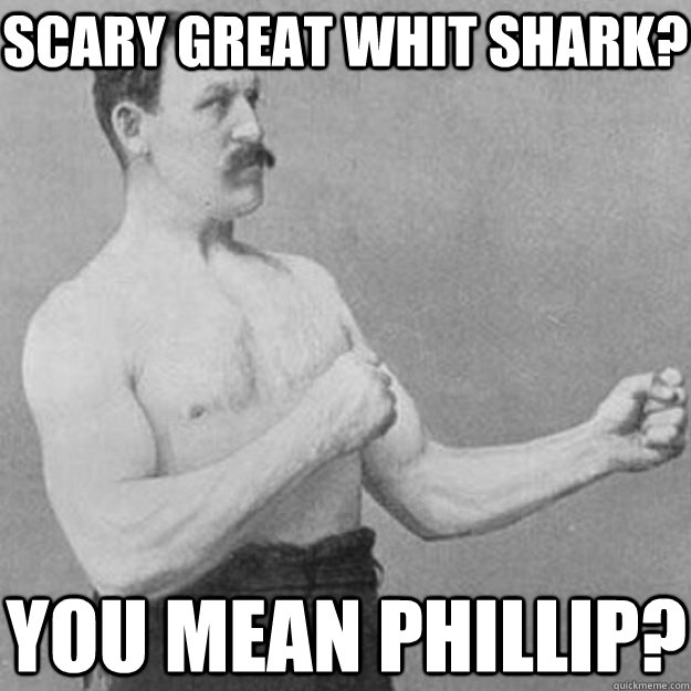 scary Great whit shark? you mean phillip?  overly manly man