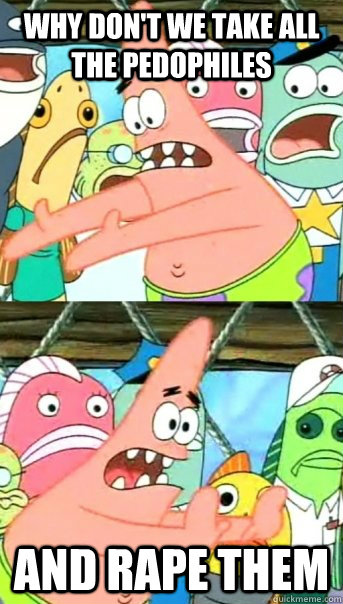 WHY DON'T WE TAKE ALL THE PEDOPHILES  AND RAPE THEM  Push it somewhere else Patrick