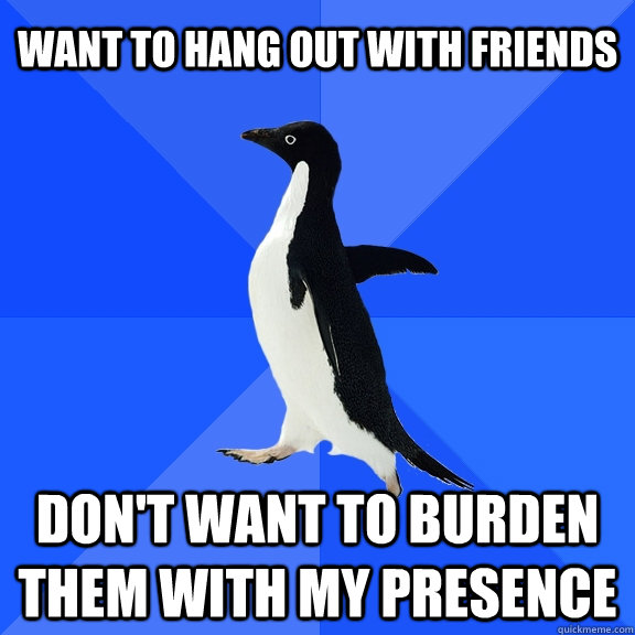 Want to hang out with friends Don't want to burden them with my presence  Socially Awkward Penguin