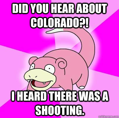 Did you hear about Colorado?! I heard there was a shooting.  Slowpoke
