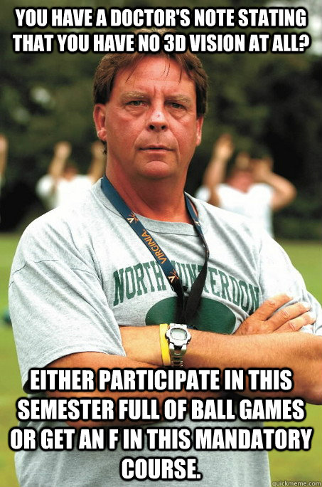 You have a doctor's note stating that you have no 3d vision at all? Either participate in this semester full of ball games or get an F in this mandatory course. - You have a doctor's note stating that you have no 3d vision at all? Either participate in this semester full of ball games or get an F in this mandatory course.  Sadistic Football Coach