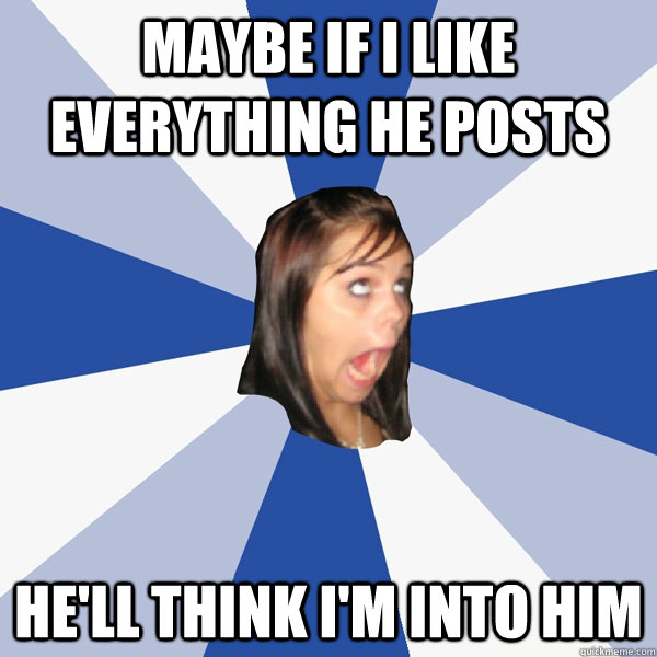maybe if i like everything he posts he'll think i'm into him  Annoying Facebook Girl