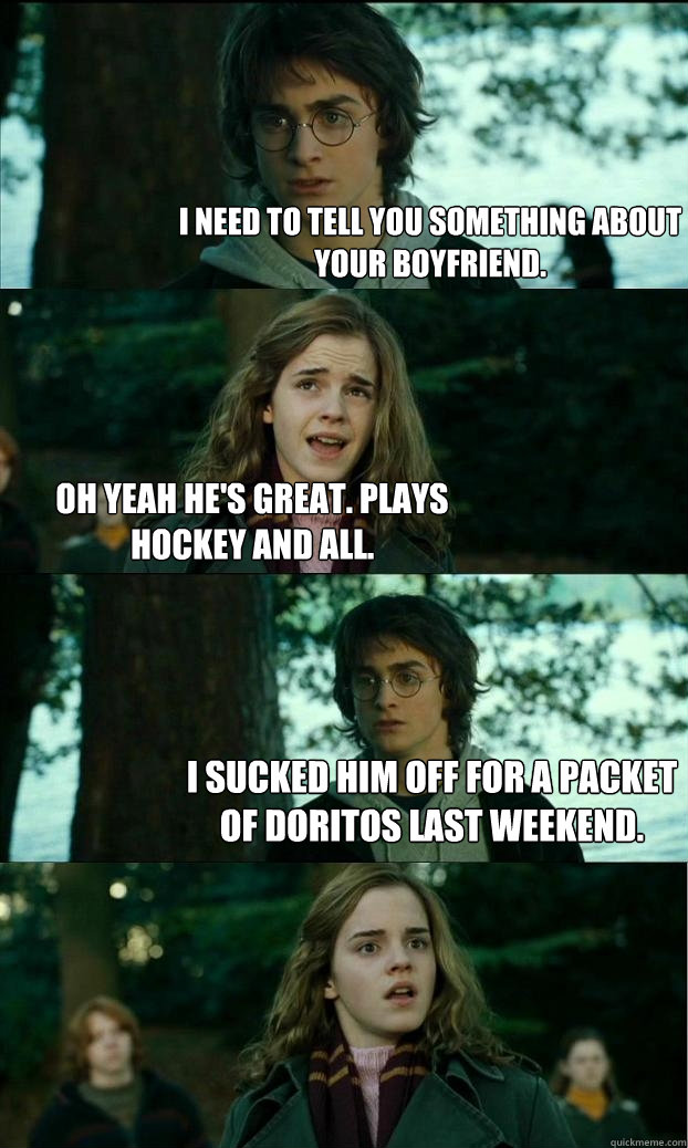 i need to tell you something about your boyfriend. oh yeah he's great. plays hockey and all. i sucked him off for a packet of doritos last weekend.  Horny Harry
