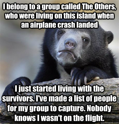 I belong to a group called The Others, who were living on this island when an airplane crash landed I just started living with the survivors. I've made a list of people for my group to capture. Nobody knows I wasn't on the flight.  Confession Bear