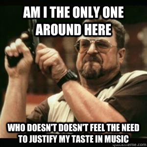 Am i the only one around here who doesn't doesn't feel the need to justify my taste in music  Am I The Only One Round Here