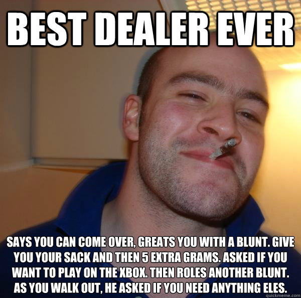best dealer ever says you can come over, greats you with a blunt. give you your sack and then 5 extra grams. asked if you want to play on the xbox. then roles another blunt. as you walk out, he asked if you need anything eles. - best dealer ever says you can come over, greats you with a blunt. give you your sack and then 5 extra grams. asked if you want to play on the xbox. then roles another blunt. as you walk out, he asked if you need anything eles.  Misc