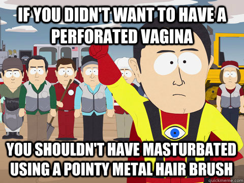 If you didn't want to have a perforated vagina you shouldn't have masturbated using a pointy metal hair brush  Captain Hindsight