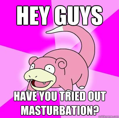 Hey guys Have you tried out Masturbation?  Slowpoke