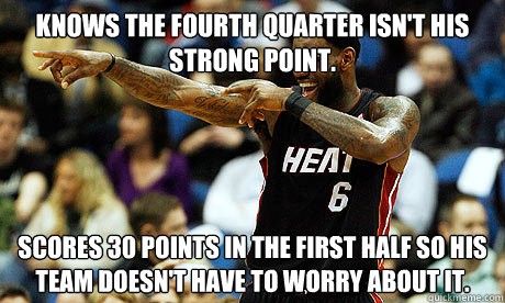 Knows the fourth quarter isn't his strong point. Scores 30 points in the first half so his team doesn't have to worry about it.  Lebron James