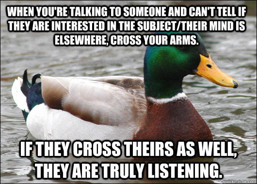 When you're talking to someone and can't tell if they are interested in the subject/their mind is elsewhere, cross your arms. If they cross theirs as well, they are truly listening.  Actual Advice Mallard