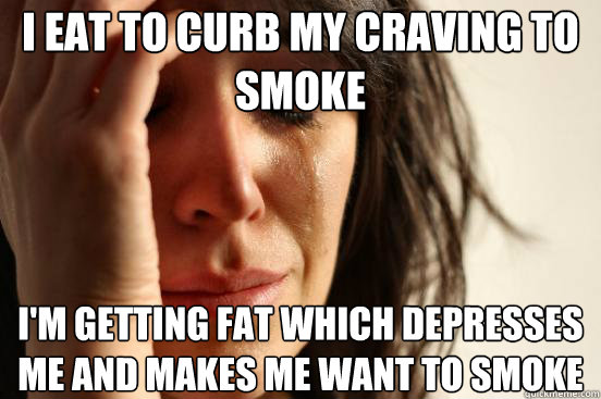 I eat to curb my craving to smoke I'm getting fat which depresses me and makes me want to smoke  First World Problems