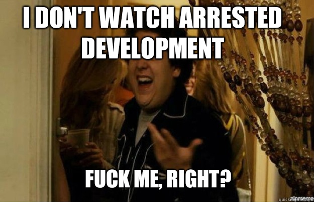 I don't watch arrested development FUCK ME, RIGHT?  fuck me right