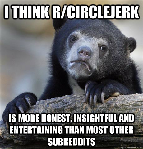 I think r/circlejerk is more honest, insightful and entertaining than most other subreddits  Confession Bear