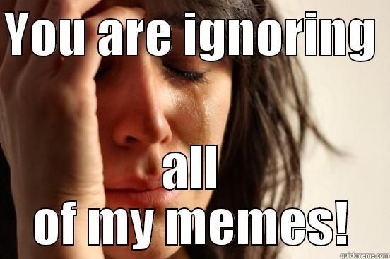 YOU ARE IGNORING  ALL OF MY MEMES! First World Problems