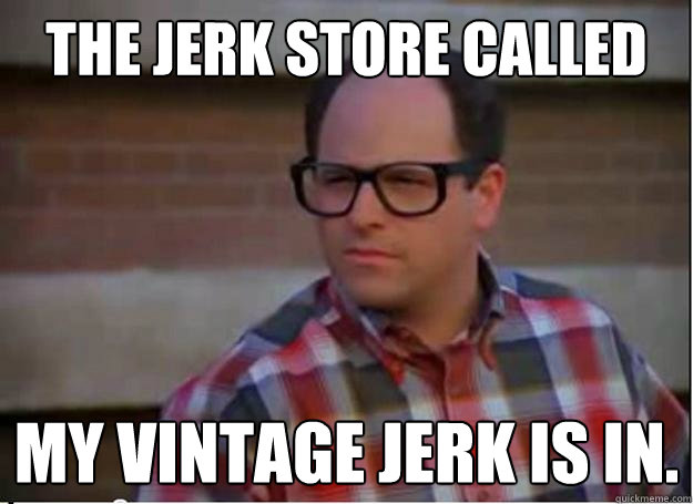 The Jerk store called my vintage jerk is in.  Hipster George Costanza