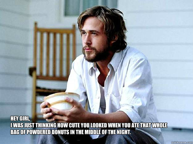 Hey Girl, 
I was just thinking how cute you looked when you ate that whole bag of powdered donuts in the middle of the night.   