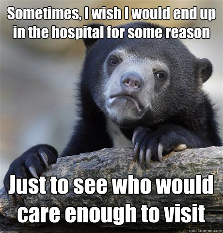 Sometimes, I wish I would end up in the hospital for some reason Just to see who would care enough to visit  Confession Bear