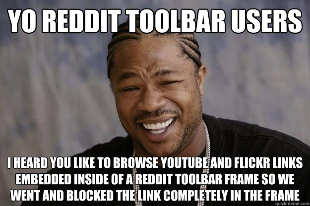 Yo Reddit Toolbar Users I heard you like to browse Youtube and Flickr links embedded inside of a reddit toolbar frame so we went and blocked the link completely in the frame - Yo Reddit Toolbar Users I heard you like to browse Youtube and Flickr links embedded inside of a reddit toolbar frame so we went and blocked the link completely in the frame  Xzibit meme