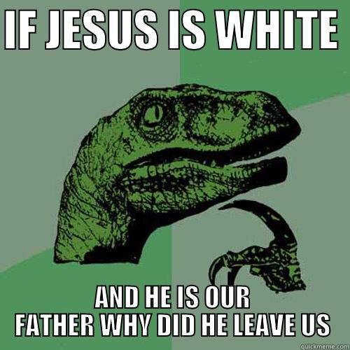 IF JESUS IS WHITE  AND HE IS OUR FATHER WHY DID HE LEAVE US Philosoraptor